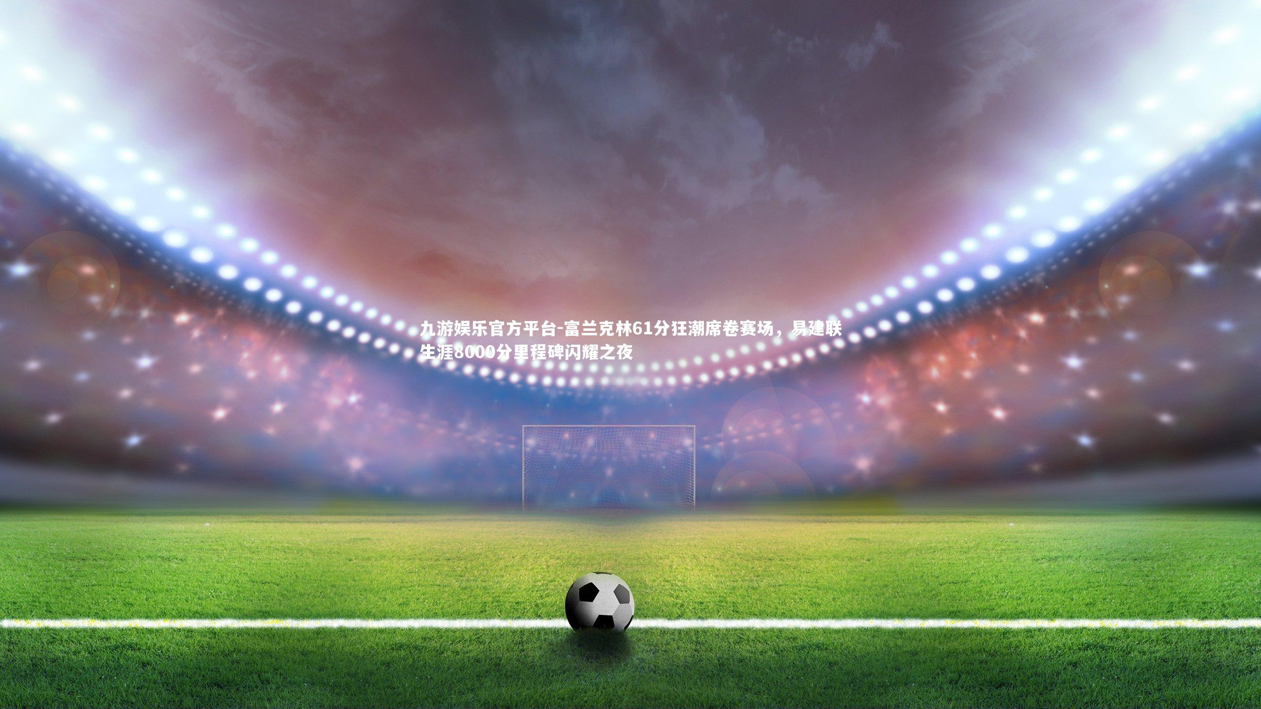 富兰克林61分狂潮席卷赛场，易建联生涯8000分里程碑闪耀之夜