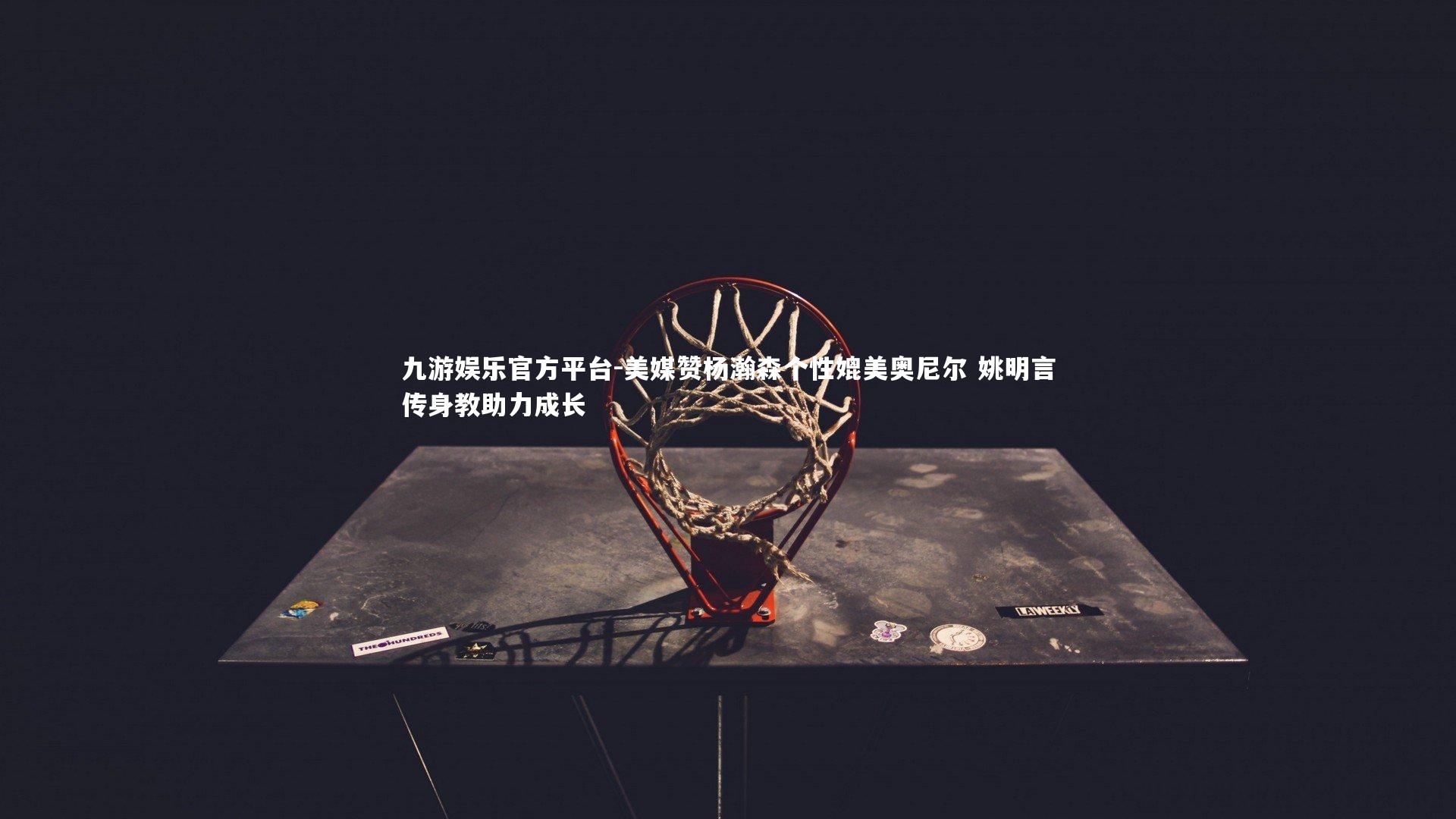 美媒赞杨瀚森个性媲美奥尼尔 姚明言传身教助力成长